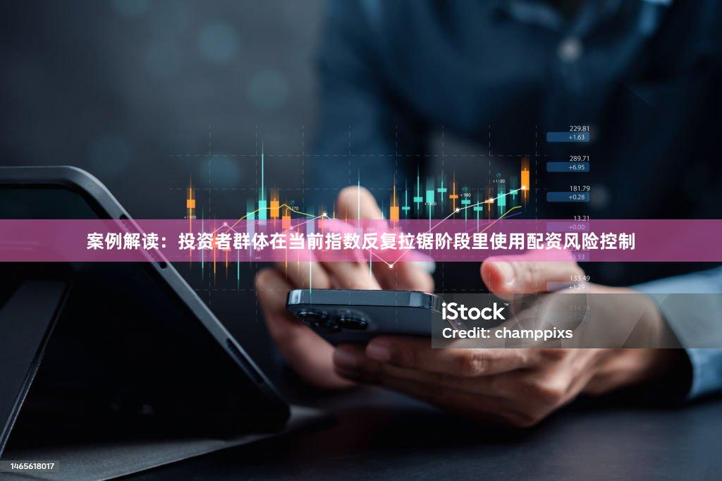 案例解读：投资者群体在当前指数反复拉锯阶段里使用配资风险控制