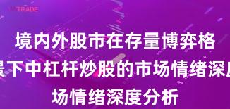 境内外股市在存量博弈格局背景下中杠杆炒股的市场情绪深度分析