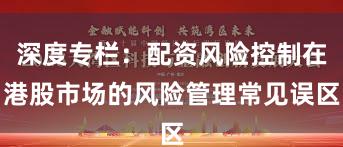 深度专栏：配资风险控制在港股市场的风险管理常见误区