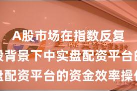 A股市场在指数反复拉锯阶段背景下中实盘配资平台的资金效率操作