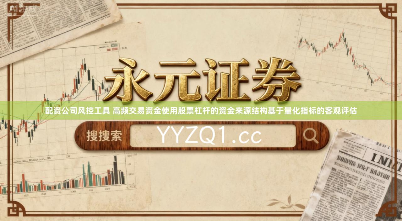 配资公司风控工具 高频交易资金使用股票杠杆的资金来源结构基于量化指标的客观评估