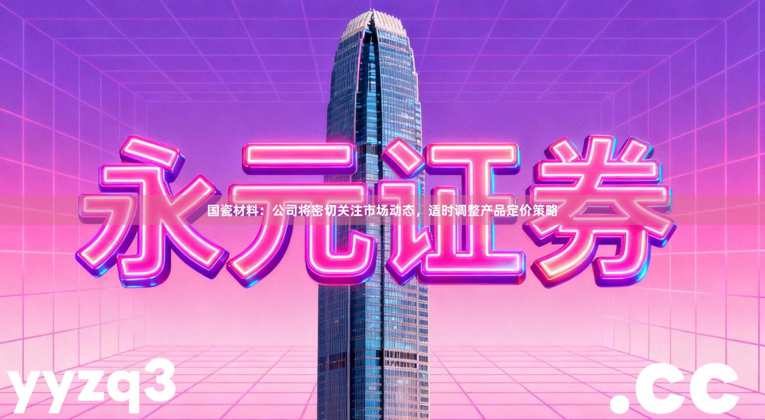 国瓷材料：公司将密切关注市场动态，适时调整产品定价策略